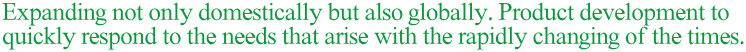 Expanding not only domestically but also globally. Product development to quickly respond to the needs that arise with the rapidly changing of the times.